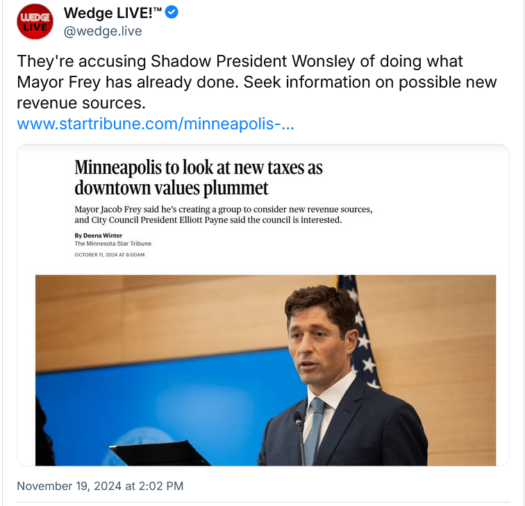 Screenshot of @wedge.live Bluesky post with the caption "They're accusing Shadow President Wonsley of doing what Mayor Frey has already done. Seek information on possible new revenue sources.

The post includes a screenshot of a Star Tribune article with the headline and lede: "Minneapolis to look at new taxes as downtown values plummet - Mayor Jacob Frey said he's creating a group to consider new revenue sources, and City Council President Elliott Payne said the council is interested."