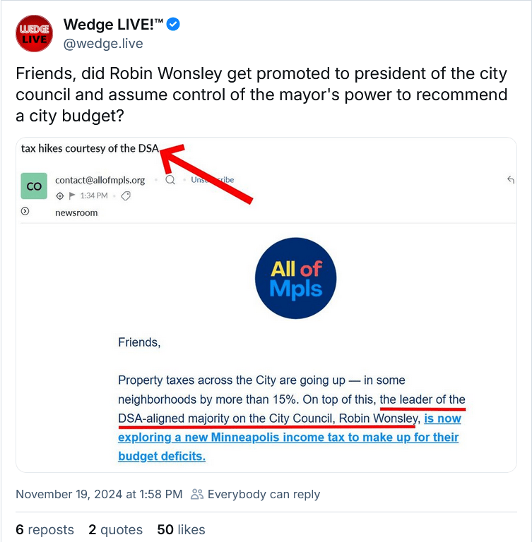 Screenshot of @wedge.live Bluesky post with the caption "Friends, did Robin Wonsley get promoted to president of the city council and assume control of the mayor's power to recommend a city budget?

The post includes a screenshot of an All of Mpls email with the subject "tax hikes courtesy of the DSA" and the body text "Friends, Property taxes across the City are going up - in some neighborhoods by more than 15%. On top of this, the leader of the DSA-aligned majority on the City Council, Robin Wonsley, is now exploring a new Minneapolis income tax to make up for their budget deficits.
